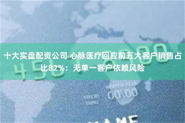 十大实盘配资公司 心脉医疗回应前五大客户销售占比82%：无单一客户依赖风险