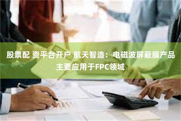 股票配 资平台开户 航天智造：电磁波屏蔽膜产品主要应用于FPC领域