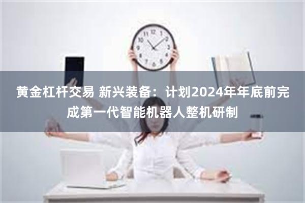 黄金杠杆交易 新兴装备：计划2024年年底前完成第一代智能机器人整机研制