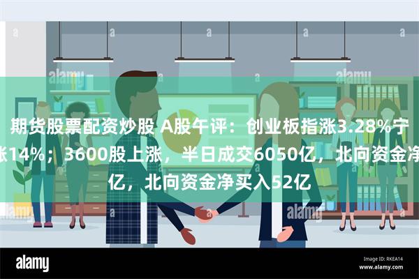 期货股票配资炒股 A股午评：创业板指涨3.28%宁德时代大涨14%；3600股上涨，半日成交6050亿，北向资金净买入52亿