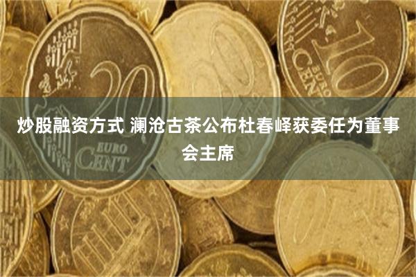 炒股融资方式 澜沧古茶公布杜春峄获委任为董事会主席