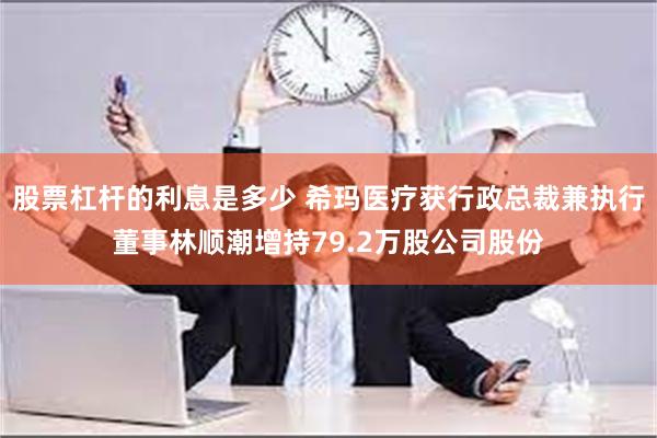 股票杠杆的利息是多少 希玛医疗获行政总裁兼执行董事林顺潮增持79.2万股公司股份