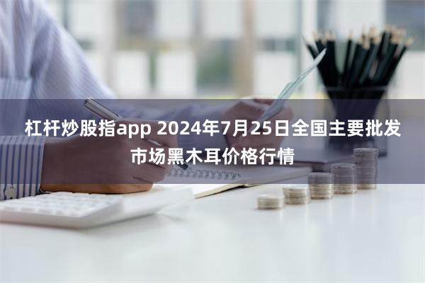 杠杆炒股指app 2024年7月25日全国主要批发市场黑木耳价格行情