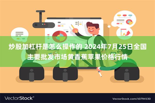 炒股加杠杆是怎么操作的 2024年7月25日全国主要批发