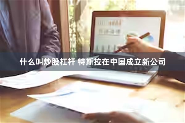 什么叫炒股杠杆 特斯拉在中国成立新公司