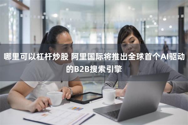 哪里可以杠杆炒股 阿里国际将推出全球首个AI驱动的B2B搜索引擎