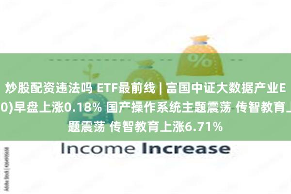 炒股配资违法吗 ETF最前线 | 富国中证大数据产业ETF(515400)早盘上涨0.18% 国产操作系统主题震荡 传智教育上涨6.71%