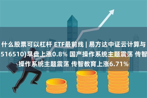 什么股票可以杠杆 ETF最前线 | 易方达中证云计算与大数据主题ETF(516510)早盘上涨0.8% 国产操作系统主题震荡 传智教育上涨6.71%