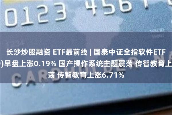 长沙炒股融资 ETF最前线 | 国泰中证全指软件ETF(515230)早盘上涨0.19% 国产操作系统主题震荡 传智教育上涨6.71%