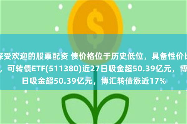 深受欢迎的股票配资 债价格位于历史低位，具备性价比和一定配置机会，可转债ETF(511380)近27日吸金超50.39亿元，博汇转债涨近17%