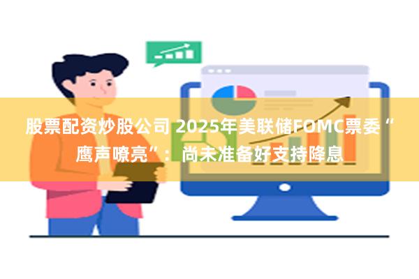 股票配资炒股公司 2025年美联储FOMC票委“鹰声嘹亮