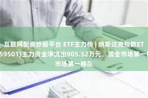 互联网配资炒股平台 ETF主力榜 | 纳斯达克指数ETF(159501)主力资金净流出905.52万元，居全市场第一梯队