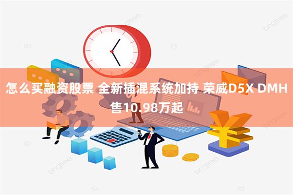 怎么买融资股票 全新插混系统加持 荣威D5X DMH售10.98万起