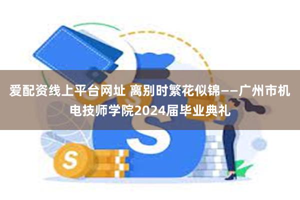 爱配资线上平台网址 离别时繁花似锦——广州市机电技师学院2024届毕业典礼