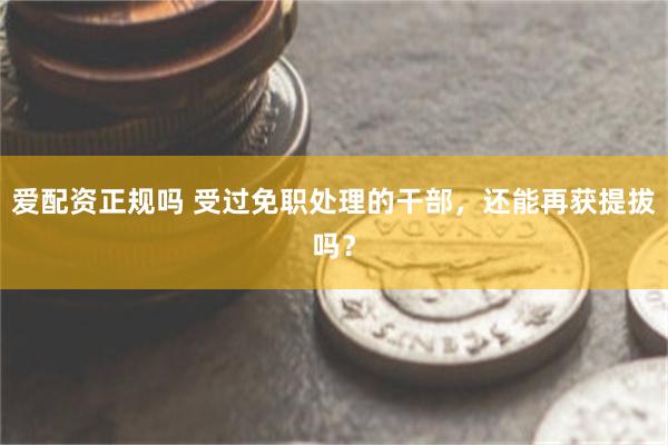 爱配资正规吗 受过免职处理的干部，还能再获提拔吗？