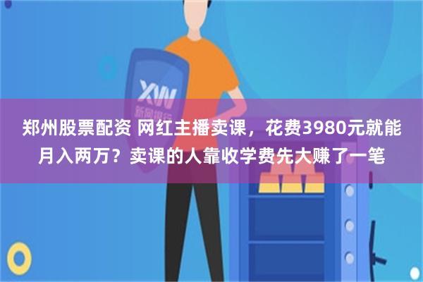 郑州股票配资 网红主播卖课，花费3980元就能月入两万？卖课的人靠收学费先大赚了一笔