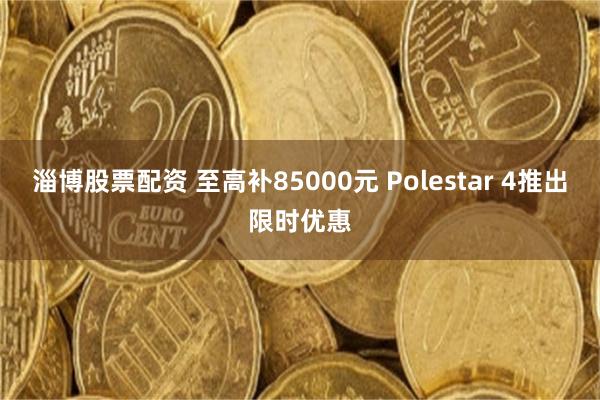 淄博股票配资 至高补85000元 Polestar 4推出限时优惠