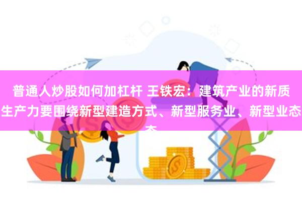 普通人炒股如何加杠杆 王铁宏：建筑产业的新质生产力要围绕新型建造方式、新型服务业、新型业态